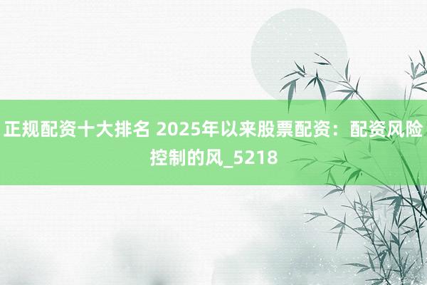 正规配资十大排名 2025年以来股票配资：配资风险控制的风_5218