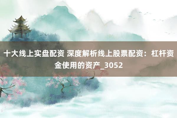 十大线上实盘配资 深度解析线上股票配资：杠杆资金使用的资产_3052