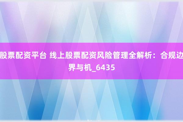 股票配资平台 线上股票配资风险管理全解析：合规边界与机_6435