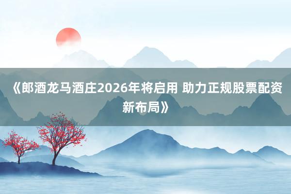 《郎酒龙马酒庄2026年将启用 助力正规股票配资新布局》