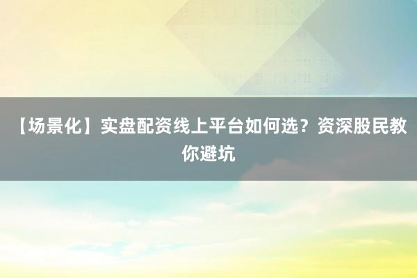 【场景化】实盘配资线上平台如何选？资深股民教你避坑