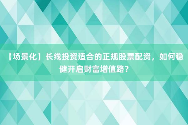 【场景化】长线投资适合的正规股票配资，如何稳健开启财富增值路？