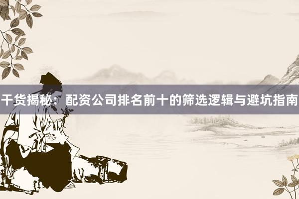 干货揭秘：配资公司排名前十的筛选逻辑与避坑指南