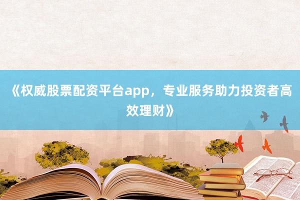 《权威股票配资平台app，专业服务助力投资者高效理财》