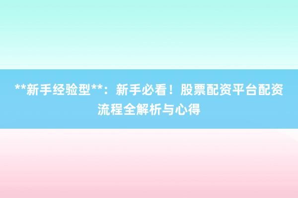 **新手经验型**：新手必看！股票配资平台配资流程全解析与心得