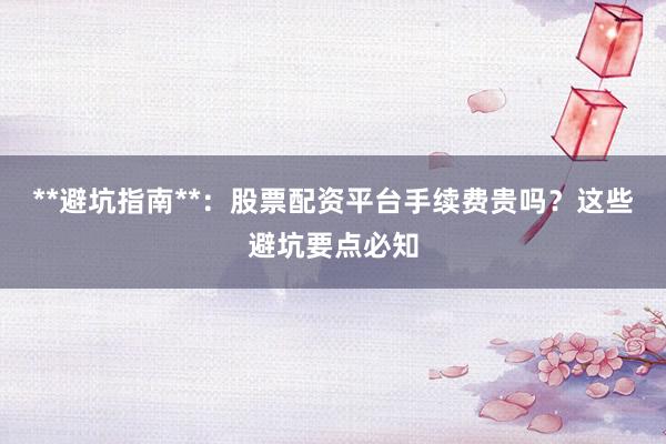 **避坑指南**：股票配资平台手续费贵吗？这些避坑要点必知