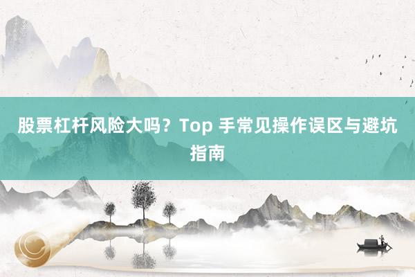 股票杠杆风险大吗？Top 手常见操作误区与避坑指南