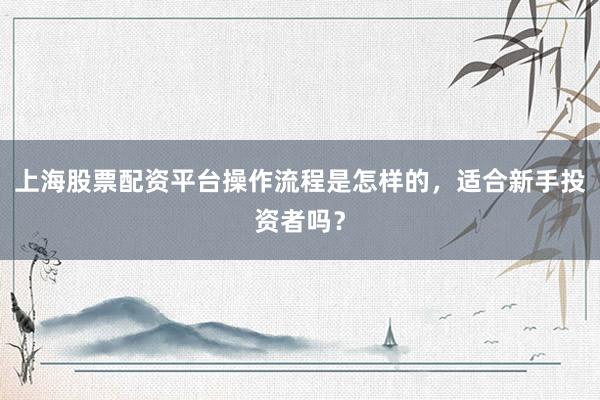 上海股票配资平台操作流程是怎样的，适合新手投资者吗？