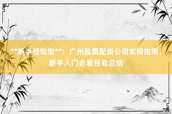 **新手经验型**：广州股票配资公司实操指南，新手入门必看经验总结