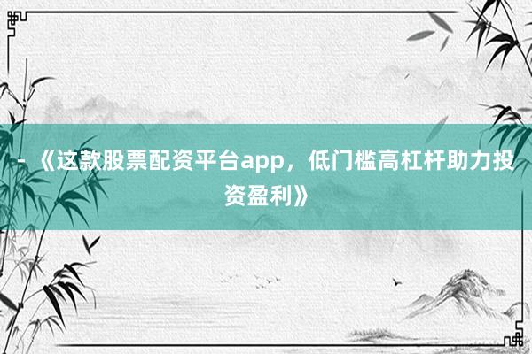 - 《这款股票配资平台app，低门槛高杠杆助力投资盈利》
