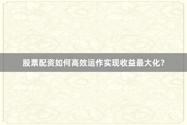 股票配资如何高效运作实现收益最大化？