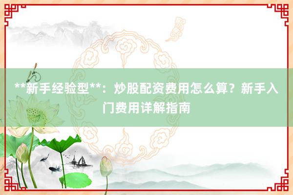 **新手经验型**：炒股配资费用怎么算？新手入门费用详解指南