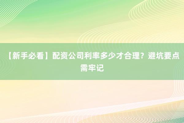 【新手必看】配资公司利率多少才合理？避坑要点需牢记