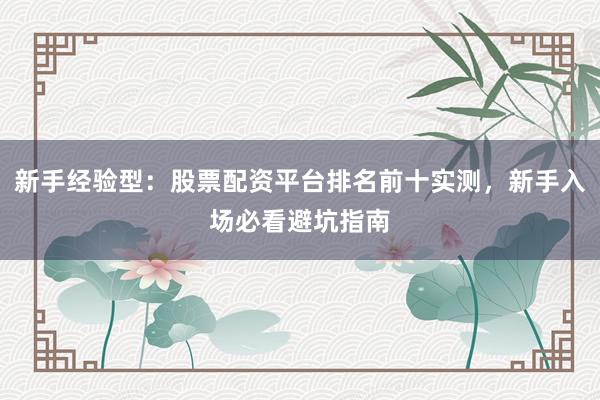 新手经验型：股票配资平台排名前十实测，新手入场必看避坑指南
