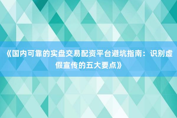 《国内可靠的实盘交易配资平台避坑指南：识别虚假宣传的五大要点》